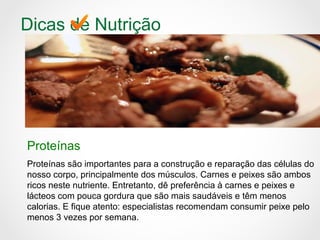 Dicas de Nutrição
Proteínas
Proteínas são importantes para a construção e reparação das células do
nosso corpo, principalmente dos músculos. Carnes e peixes são ambos
ricos neste nutriente. Entretanto, dê preferência à carnes e peixes e
lácteos com pouca gordura que são mais saudáveis e têm menos
calorias. E fique atento: especialistas recomendam consumir peixe pelo
menos 3 vezes por semana.
 
