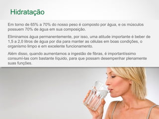 Hidratação
Em torno de 65% a 70% do nosso peso é composto por água, e os músculos
possuem 70% de água em sua composição.
Eliminamos água permanentemente, por isso, uma atitude importante é beber de
1,5 a 2,0 litros de água por dia para manter as células em boas condições, o
organismo limpo e em excelente funcionamento.
Além disso, quando aumentamos a ingestão de fibras, é importantíssimo
consumí-las com bastante líquido, para que possam desempenhar plenamente
suas funções.
 