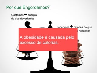 Por que Engordamos?
Ingerimos + calorias do que
nosso organismo necessita
Gastamos – energia
do que deveríamos
A obesidade é causada pelo
excesso de calorias.
 
