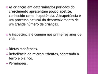  Ascrianças em determinados períodos do
 crescimento apresentam pouco apetite,
 conhecido como inapetência. A inapetência é
 um processo natural do desenvolvimento de
 um grande número de crianças.

A inapetência é comum nos primeiros anos de
 vida.

 Dietas monótonas.
 Deficiência de micronutrientes, sobretudo o
  ferro e o zinco.
 Verminoses.
 