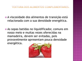 A viscosidade dos alimentos de transição está
 relacionada com a sua densidade energética.

 Assopas batidas no liquidificador, comuns em
 nosso meio e muitas vezes oferecidas na
 mamadeira, devem ser evitadas, pois
 provavelmente apresentam pouca densidade
 energética.
 