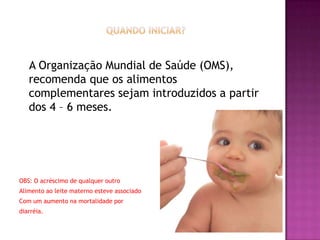 A Organização Mundial de Saúde (OMS),
   recomenda que os alimentos
   complementares sejam introduzidos a partir
   dos 4 – 6 meses.




OBS: O acréscimo de qualquer outro
Alimento ao leite materno esteve associado
Com um aumento na mortalidade por
diarréia.
 