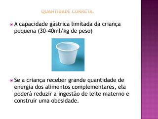 A capacidade gástrica limitada da criança
 pequena (30-40ml/kg de peso)




 Sea criança receber grande quantidade de
 energia dos alimentos complementares, ela
 poderá reduzir a ingestão de leite materno e
 construir uma obesidade.
 