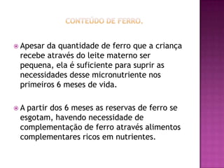  Apesarda quantidade de ferro que a criança
 recebe através do leite materno ser
 pequena, ela é suficiente para suprir as
 necessidades desse micronutriente nos
 primeiros 6 meses de vida.

A partir dos 6 meses as reservas de ferro se
 esgotam, havendo necessidade de
 complementação de ferro através alimentos
 complementares ricos em nutrientes.
 