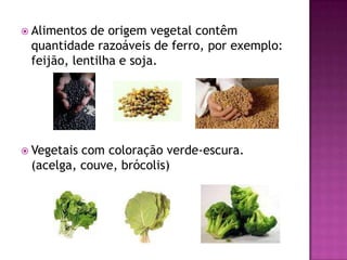  Alimentos de origem vegetal contêm
 quantidade razoáveis de ferro, por exemplo:
 feijão, lentilha e soja.




 Vegetaiscom coloração verde-escura.
 (acelga, couve, brócolis)
 
