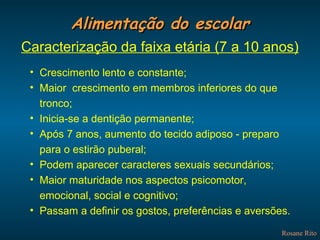 Alimentação do escolar Rosane Rito Caracterização da faixa etária (7 a 10 anos) Crescimento lento e constante; Maior  crescimento em membros inferiores do que tronco; Inicia-se a dentição permanente; Após 7 anos, aumento do tecido adiposo - preparo para o estirão puberal; Podem aparecer caracteres sexuais secundários; Maior maturidade nos aspectos psicomotor, emocional, social e cognitivo; Passam a definir os gostos, preferências e aversões. 