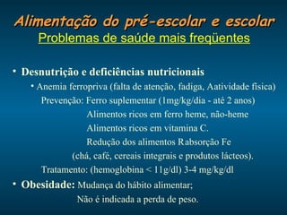 Alimentação do pré-escolar e escolar Problemas de saúde mais freqüentes Desnutrição e deficiências nutricionais Anemia ferropriva (falta de atenção, fadiga,    atividade física) Prevenção: Ferro suplementar (1mg/kg/dia - até 2 anos) Alimentos ricos em ferro heme, não-heme Alimentos ricos em vitamina C. Redução dos alimentos    absorção Fe (chá, café, cereais integrais e produtos lácteos). Tratamento: (hemoglobina < 11g/dl) 3-4 mg/kg/dl Obesidade:  Mudança do hábito alimentar; Não é indicada a perda de peso. 