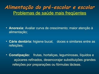 Alimentação do pré-escolar e escolar Problemas de saúde mais freqüentes Anorexia:  Avaliar curva de crescimento; maior atenção à alimentação; Cárie dentária:  higiene bucal,    doces e similares entre as refeições; Constipação:     frutas, hortaliças, leguminosas, líquidos e     açúcares refinados, desencorajar substituições grandes  refeições por preparações ou fórmulas lácteas.  