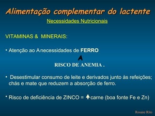 Alimentação complementar do lactente Rosane Rito Necessidades Nutricionais VITAMINAS &  MINERAIS: Atenção ao    necessidades de  FERRO    RISCO DE ANEMIA . Desestimular consumo de leite e derivados junto às refeições; chás e mate que reduzem a absorção de ferro. Risco de deficiência de ZINCO =   carne (boa fonte Fe e Zn) 