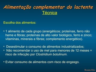 Alimentação complementar do lactente Rosane Rito Técnica Escolha dos alimentos: 1 alimento de cada grupo (energéticos; proteínas, ferro não heme e fibras; proteínas de alto valor biológico, ferro e zinco; vitaminas, minerais e fibras; complemento energético). Desestimular o consumo de alimentos industrializados; Não recomendar o uso de mel para menores de 12 meses = risco de infecção por  Clostridium botulinum . Evitar consumo de alimentos com risco de engasgo. 