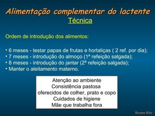 Alimentação complementar do lactente Rosane Rito Técnica Ordem de introdução dos alimentos: 6 meses - testar papas de frutas e hortaliças ( 2 ref. por dia); 7 meses - introdução do almoço (1ª refeição salgada); 8 meses - introdução do jantar (2ª refeição salgada); Manter o aleitamento materno. Atenção ao ambiente Consistência pastosa  oferecidos de colher, prato e copo Cuidados de higiene Mãe que trabalha fora 