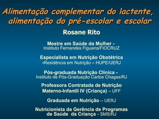 Alimentação complementar do lactente,  alimentação do pré-escolar e escolar Rosane Rito Mestre em Saúde da Mulher -   Instituto Fernandes Figueira/FIOCRUZ Especialista em Nutrição Obstétrica - Residência em Nutrição – HUPE/UERJ Pós-graduada Nutrição Clínica -   Instituto de Pós-Graduação Carlos Chagas/RJ Professora Contratada de Nutrição Materno-Infantil IV (Criança)   – UFF Graduada em Nutrição  –   UERJ Nutricionista da Gerência de Programas de Saúde  da Criança  -  SMS/RJ 