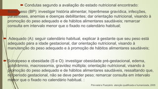  Condutas segundo a avaliação do estado nutricional encontrado:
 Baixo peso (BP): investigar história alimentar, hiperêmese gravídica, infecções,
parasitoses, anemias e doenças debilitantes; dar orientação nutricional, visando à
promoção do peso adequado e de hábitos alimentares saudáveis; remarcar
consulta em intervalo menor que o fixado no calendário habitual;
 Adequado (A): seguir calendário habitual, explicar à gestante que seu peso está
adequado para a idade gestacional, dar orientação nutricional, visando à
manutenção do peso adequado e à promoção de hábitos alimentares saudáveis;
 Sobrepeso e obesidade (S e O): investigar obesidade pré-gestacional, edema,
polidrâmnio, macrossomia, gravidez múltipla; orientação nutricional, visando à
promoção do peso adequado e de hábitos alimentares saudáveis, ressaltando que,
no período gestacional, não se deve perder peso; remarcar consulta em intervalo
menor que o fixado no calendário habitual. :
Pré-natal e Puerpério atenção qualificada e humanizada, 2005
 