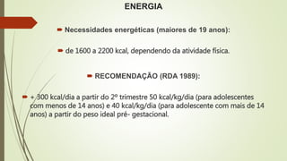 ENERGIA
 Necessidades energéticas (maiores de 19 anos):
 de 1600 a 2200 kcal, dependendo da atividade física.
 RECOMENDAÇÃO (RDA 1989):
 + 300 kcal/dia a partir do 2º trimestre 50 kcal/kg/dia (para adolescentes
com menos de 14 anos) e 40 kcal/kg/dia (para adolescente com mais de 14
anos) a partir do peso ideal pré- gestacional.
 