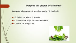 Porções por grupos de alimentos
Verduras e legumes – 4 porções ao dia (15 Kcal cd):
 15 folhas de alface, 1 tomate,
 2 colheres de sopa de cenoura ralada,
 2 folhas de acelga, etc.
 