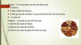 Frutas – 3 a 4 porções ao dia (70 Kcal cd):
 1 banana,
 1 fatia média de abacaxi,
 1 fatia grossa de mamão, 1 copo americano de suco de laranja,
 1 maçã, etc.
Feijões – 1 porção ao dia (55 kcal cd):
4 colheres de sopa de feijão,
3 colheres de sopa de lentilha,
2 colheres de sopa de grão-de-bico ou soja .
 
