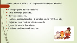 Carnes, peixes e ovos – 1 a 1 ½ porções ao dia (190 Kcal cd):
 1 fatia pequena de carne assada,
 1 filé de frango grelhado,
 2 ovos cozidos, etc.
 • Leites, queijos, iogurtes – 3 porções ao dia (120 Kcal cd):
 1 xícara e meia (chá) de leite desnatado,
 1 copo de iogurte desnatado,
 1 fatia de queijo minas fresco etc.
 