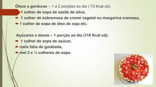 Óleos e gorduras – 1 a 2 porções ao dia ( 73 Kcal cd):
 1 colher de sopa de azeite de oliva,
 1 colher de sobremesa de creme vegetal ou margarina cremosa,
 1 colher de sopa de óleo de soja etc.
Açúcares e doces – 1 porção ao dia (110 Kcal cd):
 1 colher de sopa de açúcar,
 meia fatia de goiabada,
 mel 2 e ½ colheres de sopa.
 