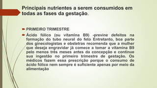 Principais nutrientes a serem consumidos em
todas as fases da gestação.
 PRIMEIRO TRIMESTRE
 Ácido fólico (ou vitamina B9) -previne defeitos na
formação do tubo neural do feto Entretanto, boa parte
dos ginecologistas e obstetras recomenda que a mulher
que deseja engravidar já comece a tomar a vitamina B9
pelo menos três meses antes da concepção e continue
sua ingestão no primeiro trimestre de gestação. Os
médicos fazem essa prescrição porque o consumo de
ácido fólico nem sempre é suficiente apenas por meio da
alimentação
 