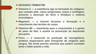  SEGUNDO TRIMESTRE
 Vitamina C — a substância age na formação do colágeno,
que compõe pele, vasos sanguíneos, ossos e cartilagem,
aumenta a absorção do ferro e fortalece o sistema
imunológico.
 Magnésio — o mineral favorece a formação e o
crescimento dos tecidos do corpo.
 Vitamina B6 — importante para o crescimento e o ganho
de peso do feto, e auxilia na prevenção da depressão
pós-parto.
 Ferro — é essencial na produção de hemoglobina,
proteína responsável pelo transporte de oxigênio pelo
sangue. Ele ainda previne anemias que podem acometer
tanto o bebê quanto a mãe.
 