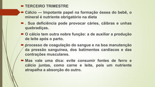  TERCEIRO TRIMESTRE
 Cálcio — Impotante papel na formação óssea do bebê, o
mineral é nutriente obrigatório na dieta
 . Sua deficiência pode provocar cáries, cãibras e unhas
quebradiças.
 O cálcio tem outra nobre função: a de auxiliar a produção
de leite após o parto.
 processo de coagulação do sangue e na boa manutenção
da pressão sanguínea, dos batimentos cardíacos e das
contrações musculares.
 Mas vale uma dica: evite consumir fontes de ferro e
cálcio juntas, como carne e leite, pois um nutriente
atrapalha a absorção do outro.
 
