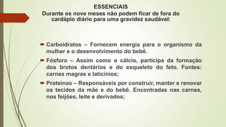 ESSENCIAIS
Durante os nove meses não podem ficar de fora do
cardápio diário para uma gravidez saudável:
 Carboidratos – Fornecem energia para o organismo da
mulher e o desenvolvimento do bebê.
 Fósforo – Assim como o cálcio, participa da formação
dos brotos dentários e do esqueleto do feto. Fontes:
carnes magras e laticínios;
 Proteínas – Responsáveis por construir, manter e renovar
os tecidos da mãe e do bebê. Encontradas nas carnes,
nos feijões, leite e derivados;
 