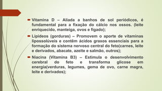  Vitamina D – Aliada a banhos de sol periódicos, é
fundamental para a fixação do cálcio nos ossos. (leite
enriquecido, manteiga, ovos e fígado);
 Lipídeos (gorduras) – Promovem o aporte de vitaminas
lipossolúveis e contêm ácidos graxos essenciais para a
formação do sistema nervoso central do feto(carnes, leite
e derivados, abacate, azeite e salmão, outros);
 Niacina (Vitamina B3) – Estimula o desenvolvimento
cerebral do feto e transforma glicose em
energia(verduras, legumes, gema de ovo, carne magra,
leite e derivados);
 