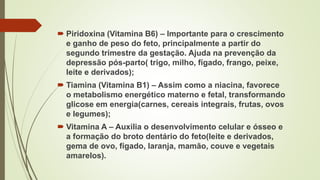  Piridoxina (Vitamina B6) – Importante para o crescimento
e ganho de peso do feto, principalmente a partir do
segundo trimestre da gestação. Ajuda na prevenção da
depressão pós-parto( trigo, milho, fígado, frango, peixe,
leite e derivados);
 Tiamina (Vitamina B1) – Assim como a niacina, favorece
o metabolismo energético materno e fetal, transformando
glicose em energia(carnes, cereais integrais, frutas, ovos
e legumes);
 Vitamina A – Auxilia o desenvolvimento celular e ósseo e
a formação do broto dentário do feto(leite e derivados,
gema de ovo, fígado, laranja, mamão, couve e vegetais
amarelos).
 