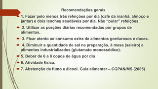 Recomendações gerais
 1. Fazer pelo menos três refeições por dia (café da manhã, almoço e
jantar) e dois lanches saudáveis por dia. Não “pular” refeições.
 2. Utilizar as porções diárias recomendadas por grupos de
alimentos.
 3. Ficar atento ao consumo extra de alimentos gordurosos e doces.
 4. Diminuir a quantidade de sal na preparação, à mesa (saleiro) e
alimentos industrializados (glutamato monossódico).
 5. Beber de 6 a 8 copos de água por dia
 6. Atividade física.
 7. Abstenção de fumo e álcool. Guia alimentar – CGPAN/MS (2005)
 