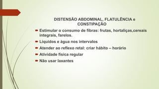 DISTENSÃO ABDOMINAL, FLATULÊNCIA e
CONSTIPAÇÃO
 Estimular o consumo de fibras: frutas, hortaliças,cereais
integrais, farelos.
 Líquidos e água nos intervalos
 Atender ao reflexo retal: criar hábito – horário
 Atividade física regular
 Não usar laxantes
 