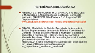 REFERÊNCIA BIBLIOGRÁFICA
 RIBEIRO, L C; DEVICENZI, M U; GARCIA, J N; SIGULEM,
D M. Nutrição e Alimentação na Gestação. Compacta
Nutrição, PNUT/EPM, São Paulo, v 3 nº 2 agosto 2002.
Disponível em:
www.pnut.epm.br/Download_Files/CompactaNutGest.pdf
 BRASIL. Ministério da Saúde. Secretaria de Atenção á
Saúde. Departamento de Atenção Básica. Coordenação-
Geral da Política de Alimentação e Nutrição. Vigilância
alimentar e nutricional – Sisvan. Série A . Normas e
Manuais Técnicos, 2004. Aula de avaliação nutricional de
gestantes disponível em:
http://200.214.130.94/nutricao/sisvan/acesso_publico/bole
tim_sisvan/06/documentos/apresentac
ao_capacitacao_avaliacao_nutrional.
 