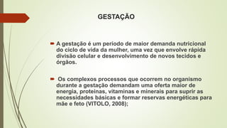 GESTAÇÃO
 A gestação é um período de maior demanda nutricional
do ciclo de vida da mulher, uma vez que envolve rápida
divisão celular e desenvolvimento de novos tecidos e
órgãos.
 Os complexos processos que ocorrem no organismo
durante a gestação demandam uma oferta maior de
energia, proteínas, vitaminas e minerais para suprir as
necessidades básicas e formar reservas energéticas para
mãe e feto (VITOLO, 2008);
 