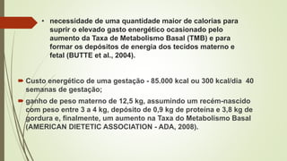 • necessidade de uma quantidade maior de calorias para
suprir o elevado gasto energético ocasionado pelo
aumento da Taxa de Metabolismo Basal (TMB) e para
formar os depósitos de energia dos tecidos materno e
fetal (BUTTE et al., 2004).
 Custo energético de uma gestação - 85.000 kcal ou 300 kcal/dia 40
semanas de gestação;
 ganho de peso materno de 12,5 kg, assumindo um recém-nascido
com peso entre 3 a 4 kg, depósito de 0,9 kg de proteína e 3,8 kg de
gordura e, finalmente, um aumento na Taxa do Metabolismo Basal
(AMERICAN DIETETIC ASSOCIATION - ADA, 2008).
 