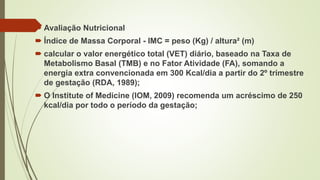  Avaliação Nutricional
 Índice de Massa Corporal - IMC = peso (Kg) / altura² (m)
 calcular o valor energético total (VET) diário, baseado na Taxa de
Metabolismo Basal (TMB) e no Fator Atividade (FA), somando a
energia extra convencionada em 300 Kcal/dia a partir do 2º trimestre
de gestação (RDA, 1989);
 O Institute of Medicine (IOM, 2009) recomenda um acréscimo de 250
kcal/dia por todo o período da gestação;
 