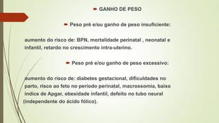  GANHO DE PESO
 Peso pré e/ou ganho de peso insuficiente:
aumento do risco de: BPN, mortalidade perinatal , neonatal e
infantil, retardo no crescimento intra-uterino.
 Peso pré e/ou ganho de peso excessivo:
aumento do risco de: diabetes gestacional, dificuldades no
parto, risco ao feto no período perinatal, macrossomia, baixo
índice de Apgar, obesidade infantil, defeito no tubo neural
(independente do ácido fólico).
 