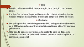  IMC
 Método prático e de fácil interpretação; boa relação com massa
gorda. •
 Limitações: edema, hipertrofia muscular, cifose; não discrimina
massas magras das gordas; diferenças corporais entre as etnias.
 Gestante:
 IMC - diagnóstico inicial da gestante: IMC pré- gestacional referido
ou o IMC calculado a partir de medição realizada até a 13ª semana
gestacional.
 Não sendo possível: avaliação da gestante com os dados da
primeira consulta de pré-natal, mesmo que esta ocorra após a 13ª
semana gestacional.
 
