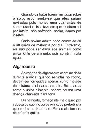 12
Quando os frutos forem mantidos sobre
o solo, recomenda-se que eles sejam
revirados pelo menos uma vez, antes de
serem usados. Isso faz com que recebam sol
por inteiro, não sofrendo, assim, danos por
insetos.
Cada bovino adulto pode comer de 30
a 40 quilos de melancia por dia. Entretanto,
ela não pode ser dada aos animais como
única fonte de alimento, pois contém muita
água.
Algarobeira
As vagens da algarobeira caem no chão
durante a seca; quando servidas no cocho,
devem ser fornecidas apenas como metade
da mistura dada aos animais. Se usadas
como o único alimento, podem causar uma
doença chamada cara torta.
Diariamente, forneça até meio quilo por
cabeça de caprino ou de ovino, de preferência
quebradas ou trituradas. Para cada bovino,
dê até três quilos.
 
