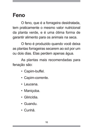 16
Feno
O feno, que é a forrageira desidratada,
tem praticamente o mesmo valor nutricional
da planta verde, e é uma ótima forma de
garantir alimento para os animais na seca.
O feno é produzido quando você deixa
as plantas forrageiras secarem ao sol por um
ou dois dias. Elas perdem apenas água.
As plantas mais recomendadas para
fenação são:
• Capim-buffel.
• Capim-corrente.
• Leucena.
• Maniçoba.
• Gliricídia.
• Guandu.
• Cunhã.
 