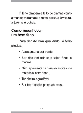 17
O feno também é feito de plantas como
amandioca(ramas),omata-pasto,afaveleira,
a jurema e outras.
Como reconhecer
um bom feno
Para ser de boa qualidade, o feno
precisa:
• Apresentar a cor verde.
• Ser rico em folhas e talos finos e
macios.
• Não apresentar ervas-invasoras ou
materiais estranhos.
• Ter cheiro agradável.
• Ser bem aceito pelos animais.
 