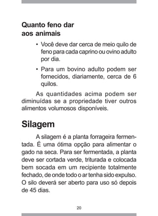 20
Quanto feno dar
aos animais
• Você deve dar cerca de meio quilo de
fenoparacadacaprinoouovinoadulto
por dia.
• Para um bovino adulto podem ser
fornecidos, diariamente, cerca de 6
quilos.
As quantidades acima podem ser
diminuídas se a propriedade tiver outros
alimentos volumosos disponíveis.
Silagem
A silagem é a planta forrageira fermen-
tada. É uma ótima opção para alimentar o
gado na seca. Para ser fermentada, a planta
deve ser cortada verde, triturada e colocada
bem socada em um recipiente totalmente
fechado,deondetodooartenhasidoexpulso.
O silo deverá ser aberto para uso só depois
de 45 dias.
 