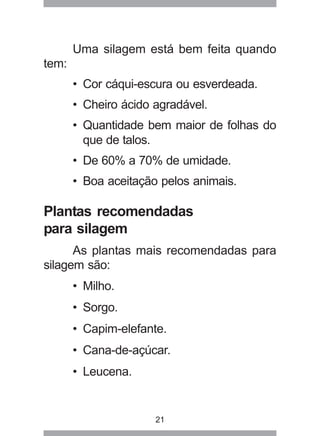 21
Uma silagem está bem feita quando
tem:
• Cor cáqui-escura ou esverdeada.
• Cheiro ácido agradável.
• Quantidade bem maior de folhas do
que de talos.
• De 60% a 70% de umidade.
• Boa aceitação pelos animais.
Plantas recomendadas
para silagem
As plantas mais recomendadas para
silagem são:
• Milho.
• Sorgo.
• Capim-elefante.
• Cana-de-açúcar.
• Leucena.
 