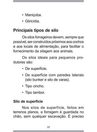 22
• Maniçoba.
• Gliricídia.
Principais tipos de silo
Os silos forrageiros devem, sempre que
possível,serconstruídospróximosaoscochos
e aos locais de alimentação, para facilitar o
fornecimento da silagem aos animais.
Os silos ideais para pequenos pro-
dutores são:
• De superfície.
• De superfície com paredes laterais
(silo bunker e silo de varas).
• Tipo cincho.
• Tipo tambor.
Silo de superfície
Nos silos de superfície, feitos em
terrenos planos, a forragem é guardada no
chão, sem qualquer escavação. É preciso
 