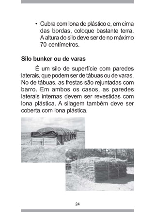 24
• Cubra com lona de plástico e, em cima
das bordas, coloque bastante terra.
A altura do silo deve ser de no máximo
70 centímetros.
Silo bunker ou de varas
É um silo de superfície com paredes
laterais,quepodemserdetábuasoudevaras.
No de tábuas, as frestas são rejuntadas com
barro. Em ambos os casos, as paredes
laterais internas devem ser revestidas com
lona plástica. A silagem também deve ser
coberta com lona plástica.
 