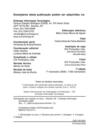 Todos os direitos reservados.
A reprodução não autorizada desta publicação, no todo ou em
parte, constitui violação dos direitos autorais (Lei no
. 9.610).
Dados Internacionais de Catalogação na Publicação – CIP
Embrapa Informação Tecnológica
Alimentação das criações na seca. – Brasília, DF : Embrapa Informação
Tecnológica, 2006.
38 p. : il. – (ABC da Agricultura Familiar, 10).
Compilação e edição, CW Produções Ltda.
ISBN 85-7383-347-5
1. Alimentação na seca. 2. Alimento para animal. 3. Estiagem. 4. Forragem.
5. Silagem.
CDD 636.0855
Exemplares desta publicação podem ser adquiridos na:
Embrapa Informação Tecnológica
Parque Estação Biológica (PqEB), Av. W3 Norte (final)
CEP 70770-901 Brasília, DF
Fone: (61) 3340-9999
Fax: (61) 3340-2753
vendas@sct.embrapa.br
www.sct.embrapa.br
Coordenação geral
Fernando do Amaral Pereira
Coordenação editorial
Lillian Alvares
Lucilene Maria de Andrade
Compilação e edição
CW Produções Ltda.
Revisão técnica
Marisa de Goes
Revisão de texto
Wesley José da Rocha
1ª edição
1ª impressão (2006): 1.000 exemplares
Editoração eletrônica
Mário César Moura de Aguiar
Capa
Carlos Eduardo Felice Barbeiro
Ilustração da capa
CW Produções Ltda.
(Eloi Neves Gameleira
Benedito Neto)
Fotos
CW Produções Ltda.
(Clovis Guimarães Filho)
©Embrapa2006
 