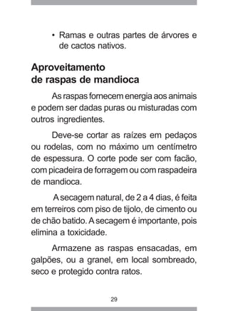 29
• Ramas e outras partes de árvores e
de cactos nativos.
Aproveitamento
de raspas de mandioca
Asraspasfornecemenergiaaosanimais
e podem ser dadas puras ou misturadas com
outros ingredientes.
Deve-se cortar as raízes em pedaços
ou rodelas, com no máximo um centímetro
de espessura. O corte pode ser com facão,
com picadeira de forragem ou com raspadeira
de mandioca.
Asecagem natural, de 2 a 4 dias, é feita
em terreiros com piso de tijolo, de cimento ou
de chão batido.Asecagem é importante, pois
elimina a toxicidade.
Armazene as raspas ensacadas, em
galpões, ou a granel, em local sombreado,
seco e protegido contra ratos.
 