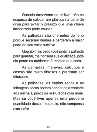 31
Quando armazenar ao ar livre, não se
esqueça de colocar um plástico na parte de
cima para evitar o prejuízo que uma chuva
inesperada pode causar.
As palhadas são diferentes do feno
porque secaram demais e perderam a maior
parte de seu valor nutritivo.
Quanto mais cedo você juntar a palhada
para guardar, melhor será sua qualidade, pois
ela perde os nutrientes à medida que seca.
As palhadas, manivas, sabugos e
cascas são muito fibrosos e precisam ser
triturados.
As palhadas, os capins secos e as
folhagens secas podem ser dados à vontade
aos animais, puros ou misturados com uréia.
Mas se você tiver apenas uma pequena
quantidade destes materiais, não compensa
usar uréia.
 