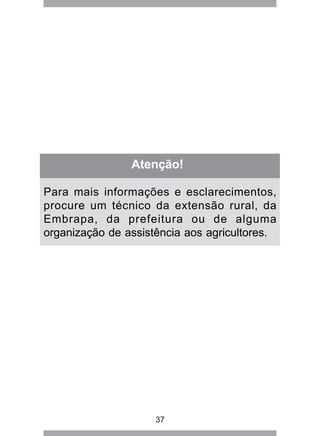 37
Atenção!
Para mais informações e esclarecimentos,
procure um técnico da extensão rural, da
Embrapa, da prefeitura ou de alguma
organização de assistência aos agricultores.
 