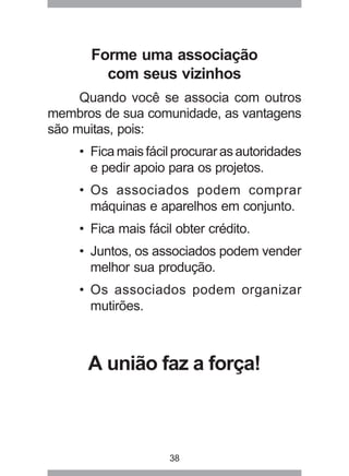 38
Forme uma associação
com seus vizinhos
Quando você se associa com outros
membros de sua comunidade, as vantagens
são muitas, pois:
• Fica mais fácil procurar as autoridades
e pedir apoio para os projetos.
• Os associados podem comprar
máquinas e aparelhos em conjunto.
• Fica mais fácil obter crédito.
• Juntos, os associados podem vender
melhor sua produção.
• Os associados podem organizar
mutirões.
A união faz a força!
 