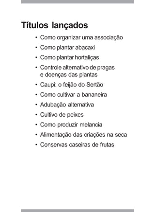 39
Títulos lançados
• Como organizar uma associação
• Como plantar abacaxi
• Como plantar hortaliças
• Controle alternativo de pragas
e doenças das plantas
• Caupi: o feijão do Sertão
• Como cultivar a bananeira
• Adubação alternativa
• Cultivo de peixes
• Como produzir melancia
• Alimentação das criações na seca
• Conservas caseiras de frutas
 