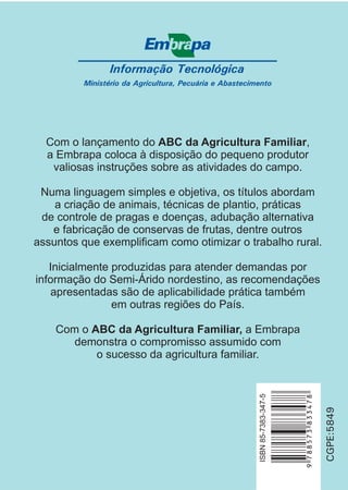 Informação Tecnológica
Ministério da Agricultura, Pecuária e Abastecimento
CGPE:5849
ISBN85-7383-347-5
Com o lançamento do ,
a Embrapa coloca à disposição do pequeno produtor
valiosas instruções sobre as atividades do campo.
Numa linguagem simples e objetiva, os títulos abordam
a criação de animais, técnicas de plantio, práticas
de controle de pragas e doenças, adubação alternativa
e fabricação de conservas de frutas, dentre outros
assuntos que exemplificam como otimizar o trabalho rural.
Inicialmente produzidas para atender demandas por
informação do Semi-Árido nordestino, as recomendações
apresentadas são de aplicabilidade prática também
em outras regiões do País.
Com o a Embrapa
demonstra o compromisso assumido com
o sucesso da agricultura familiar.
ABC da Agricultura Familiar
ABC da Agricultura Familiar,
 